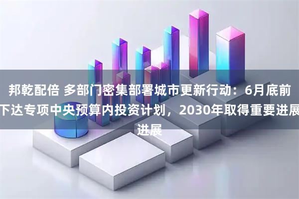 邦乾配倍 多部门密集部署城市更新行动：6月底前下达专项中央预算内投资计划，2030年取得重要进展
