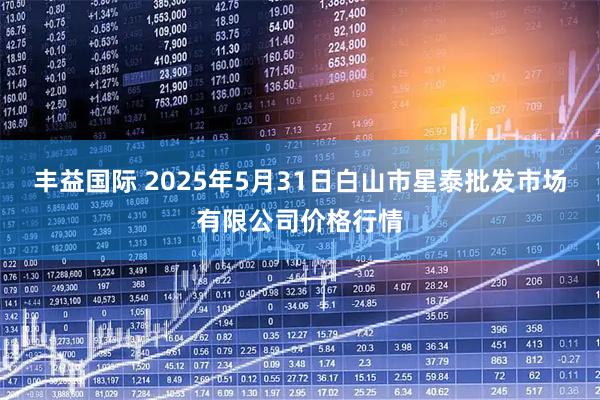 丰益国际 2025年5月31日白山市星泰批发市场有限公司价格行情