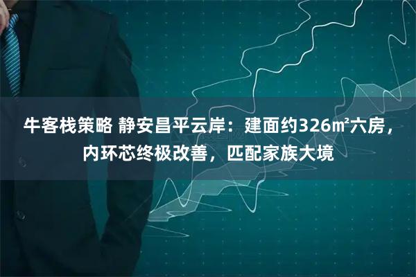 牛客栈策略 静安昌平云岸：建面约326㎡六房，内环芯终极改善，匹配家族大境