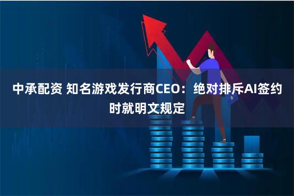 中承配资 知名游戏发行商CEO：绝对排斥AI签约时就明文规定