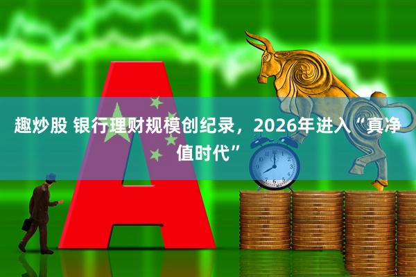 趣炒股 银行理财规模创纪录，2026年进入“真净值时代”