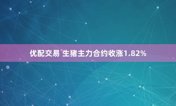 优配交易 生猪主力合约收涨1.82%