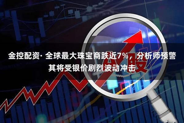 金控配资· 全球最大珠宝商跌近7%，分析师预警其将受银价剧烈波动冲击