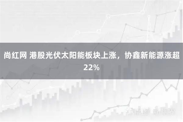 尚红网 港股光伏太阳能板块上涨，协鑫新能源涨超22%