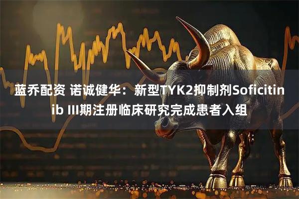 蓝乔配资 诺诚健华：新型TYK2抑制剂Soficitinib III期注册临床研究完成患者入组