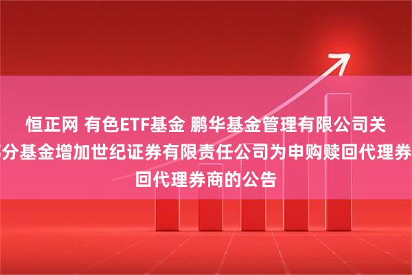 恒正网 有色ETF基金 鹏华基金管理有限公司关于旗下部分基金增加世纪证券有限责任公司为申购赎回代理券商的公告