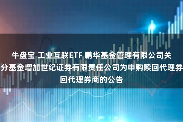 牛盘宝 工业互联ETF 鹏华基金管理有限公司关于旗下部分基金增加世纪证券有限责任公司为申购赎回代理券商的公告