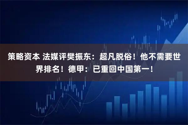 策略资本 法媒评樊振东：超凡脱俗！他不需要世界排名！德甲：已重回中国第一！