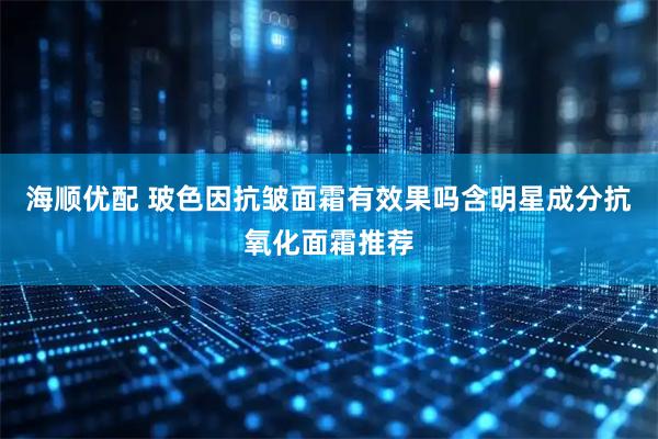 海顺优配 玻色因抗皱面霜有效果吗含明星成分抗氧化面霜推荐