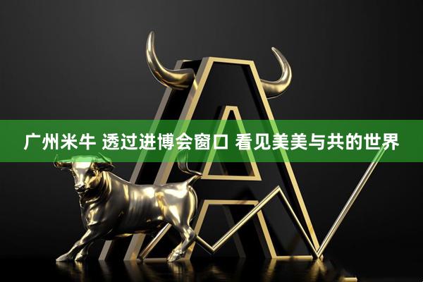 广州米牛 透过进博会窗口 看见美美与共的世界