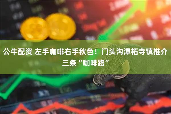 公牛配资 左手咖啡右手秋色！门头沟潭柘寺镇推介三条“咖啡路”