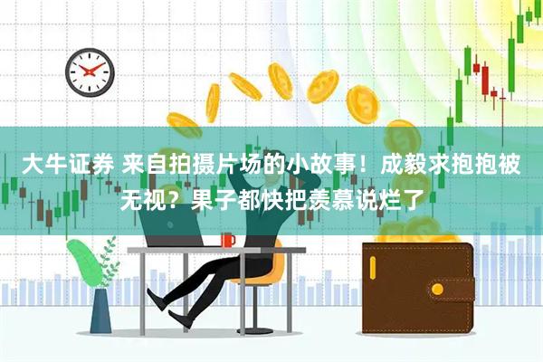 大牛证券 来自拍摄片场的小故事！成毅求抱抱被无视？果子都快把羡慕说烂了