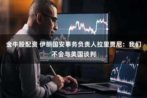 金牛股配资 伊朗国安事务负责人拉里贾尼：我们不会与美国谈判