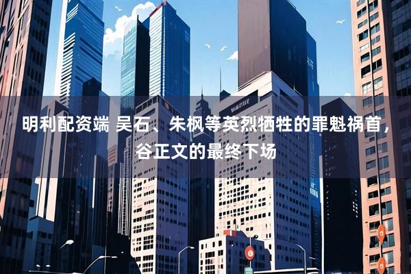 明利配资端 吴石、朱枫等英烈牺牲的罪魁祸首，谷正文的最终下场