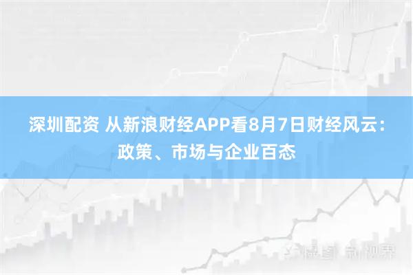 深圳配资 从新浪财经APP看8月7日财经风云：政策、市场与企业百态