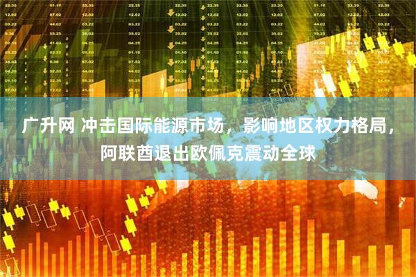 广升网 冲击国际能源市场，影响地区权力格局，阿联酋退出欧佩克震动全球
