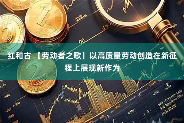 红和古 【劳动者之歌】以高质量劳动创造在新征程上展现新作为