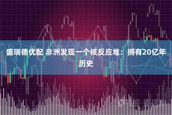 盛瑞德优配 非洲发现一个核反应堆：拥有20亿年历史