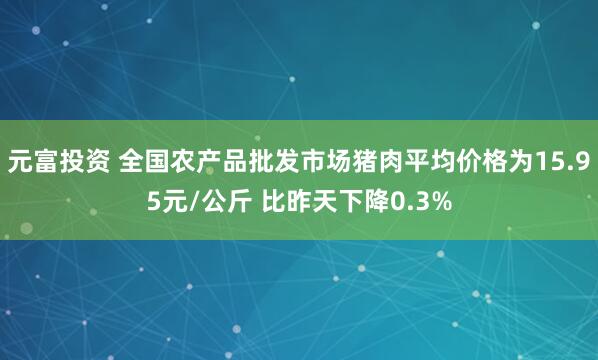元富投资 全国农产品批发市场猪肉平均价格为15.95元/公斤 比昨天下降0.3%
