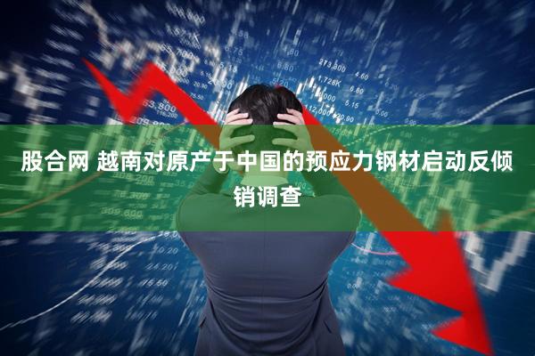 股合网 越南对原产于中国的预应力钢材启动反倾销调查